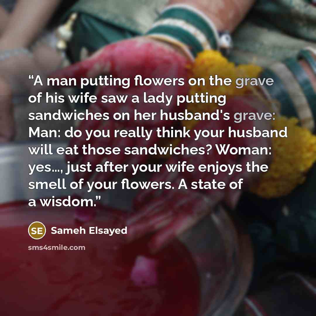 “A man putting flowers on the grave of his wife saw a lady putting sandwiches on her husband's grave: Man: do you really think your husband will eat those sandwiches? Woman: yes…, just after your wife enjoys the smell of your flowers. A state of a wisdom.” quote by Sameh Elsayed