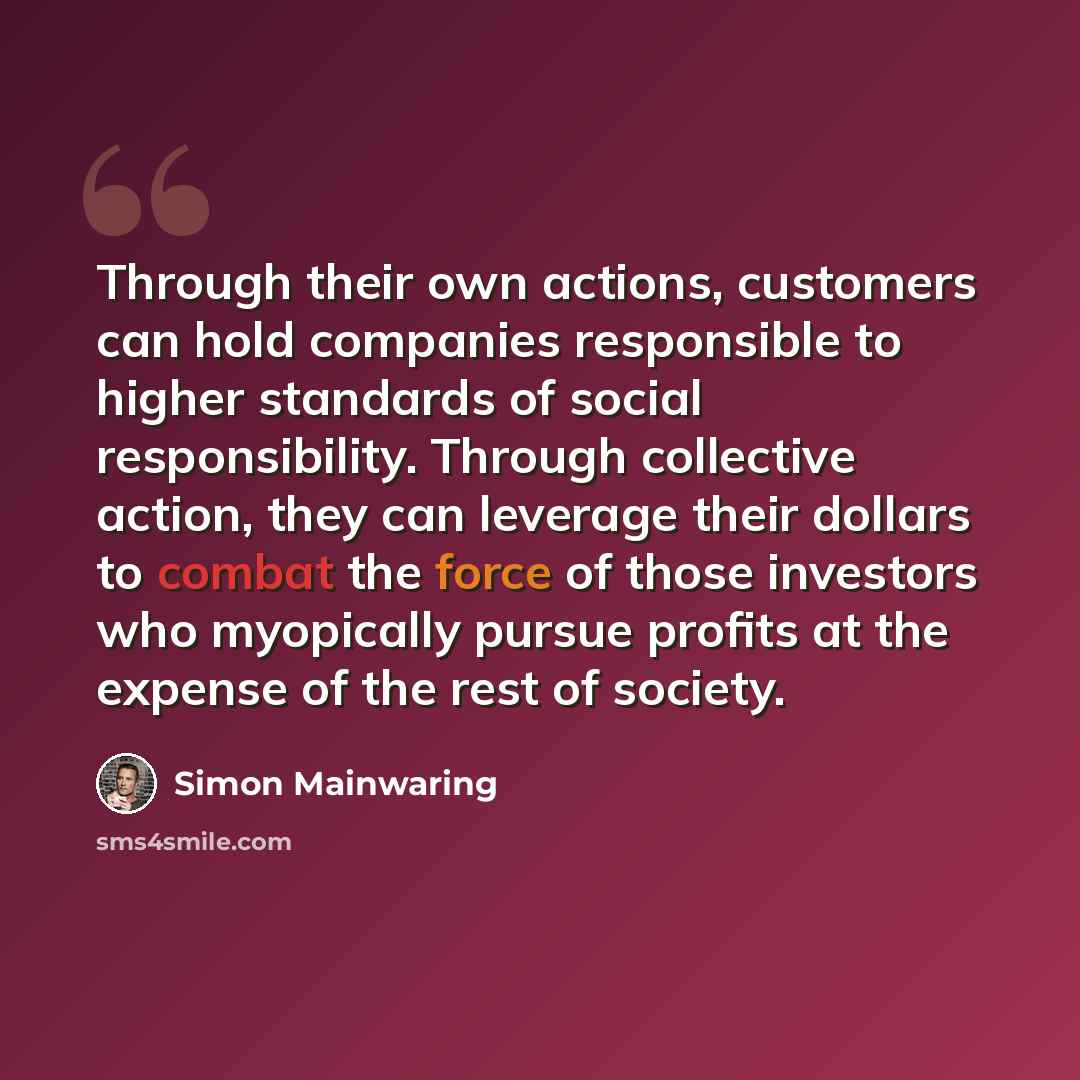 “Through their own actions, customers can hold companies responsible to higher standards of social responsibility. Through collective action, they can leverage their dollars to combat the force of those investors who myopically pursue profits at the expense of the rest of society.” quote by Simon Mainwaring