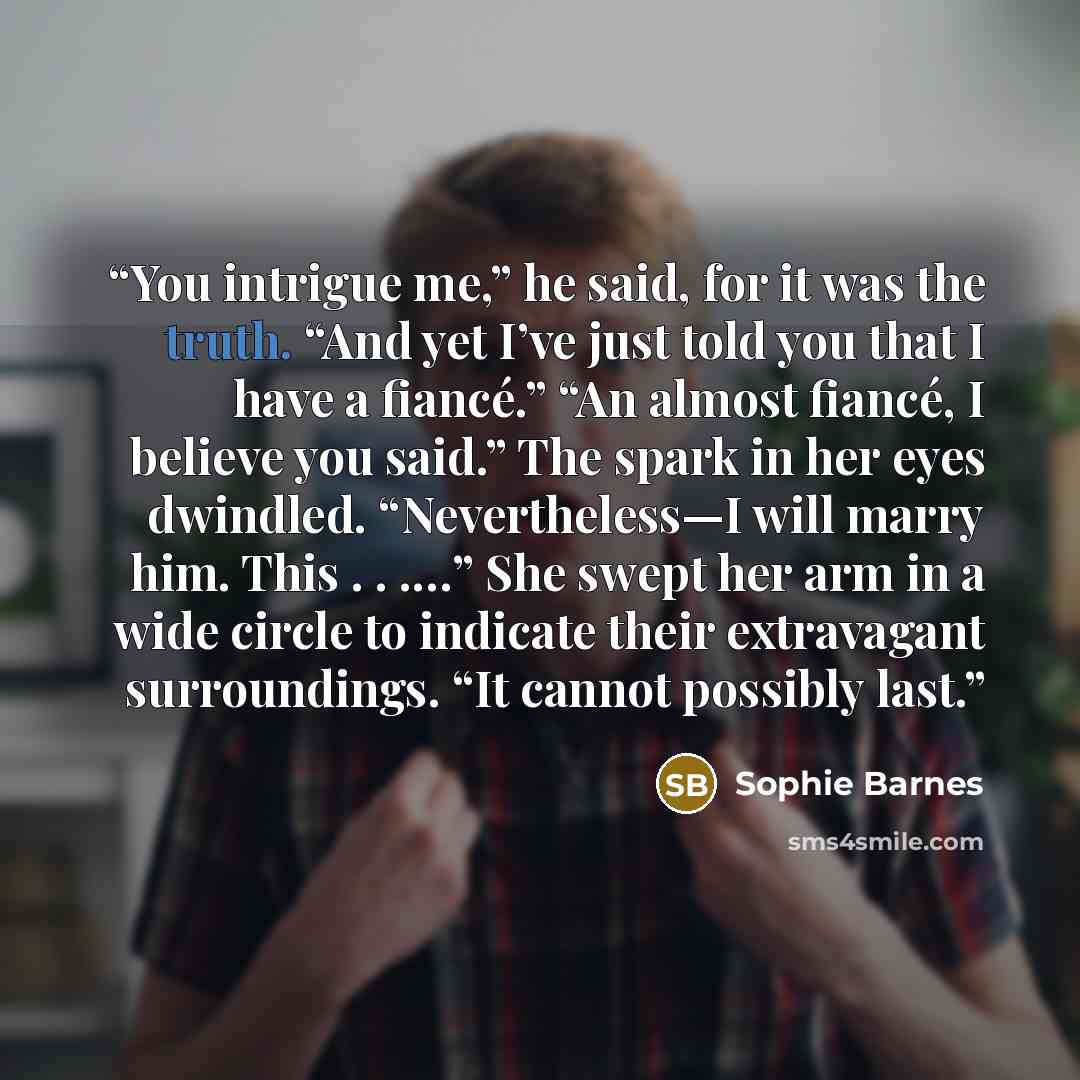 “You intrigue me,” he said, for it was the truth. “And yet I’ve just told you that I have a fiancé.” “An almost fiancé, I believe you said.” The spark in her eyes dwindled. “Nevertheless—I will marry him. This . . .…” She swept her arm in a wide circle to indicate their extravagant surroundings…” quote by Sophie Barnes