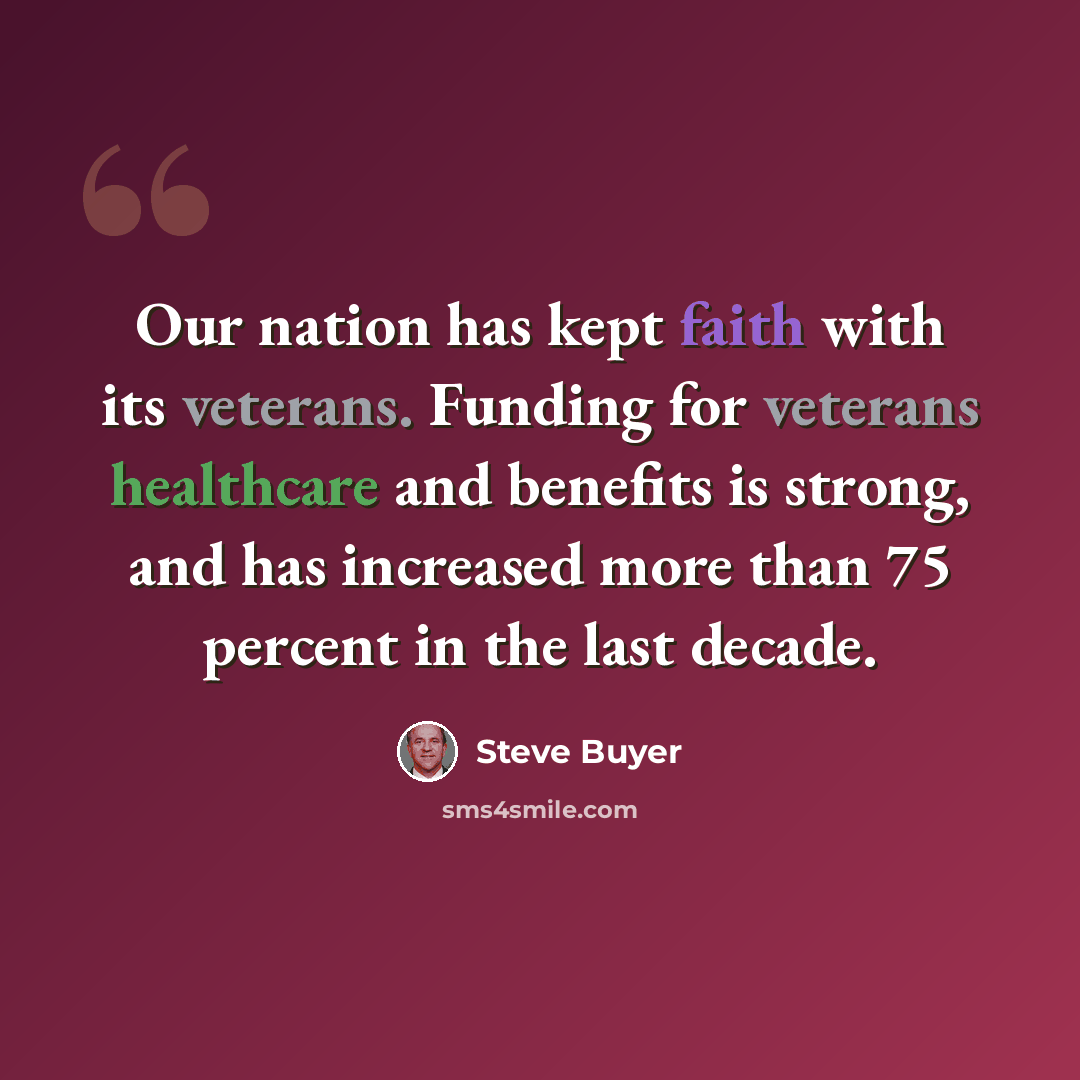 “Our nation has kept faith with its veterans. Funding for veterans healthcare and benefits is strong, and has increased more than 75 percent in the last decade.” quote by Steve Buyer