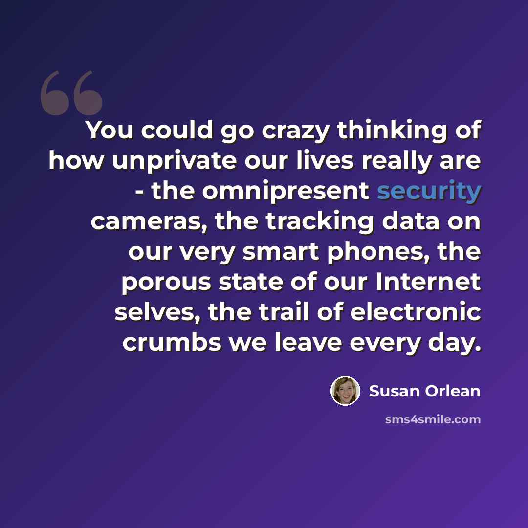 “You could go crazy thinking of how unprivate our lives really are - the omnipresent security cameras, the tracking data on our very smart phones, the porous state of our Internet selves, the trail of electronic crumbs we leave every day.” quote by Susan Orlean