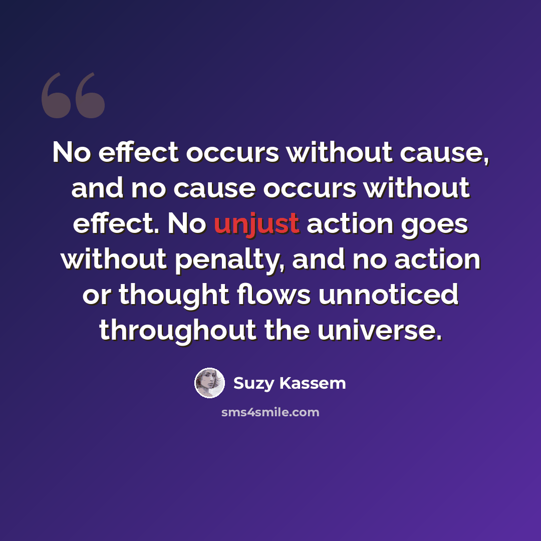 “No effect occurs without cause, and no cause occurs without effect. No unjust action goes without penalty, and no action or thought flows unnoticed throughout the universe.” quote by Suzy Kassem