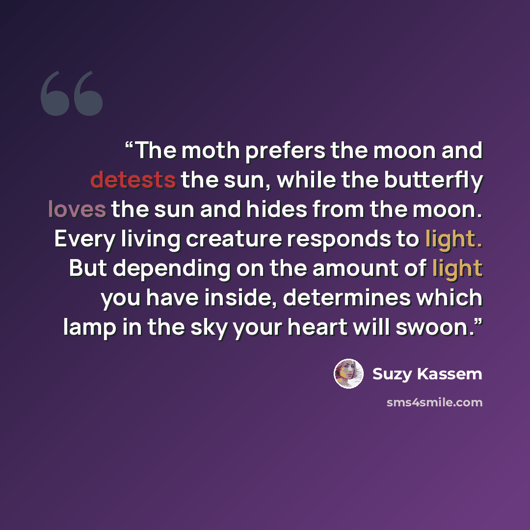 “The moth prefers the moon and detests the sun, while the butterfly loves the sun and hides from the moon. Every living creature responds to light. But depending on the amount of light you have inside, determines which lamp in the sky your heart will swoon.” quote by Suzy Kassem
