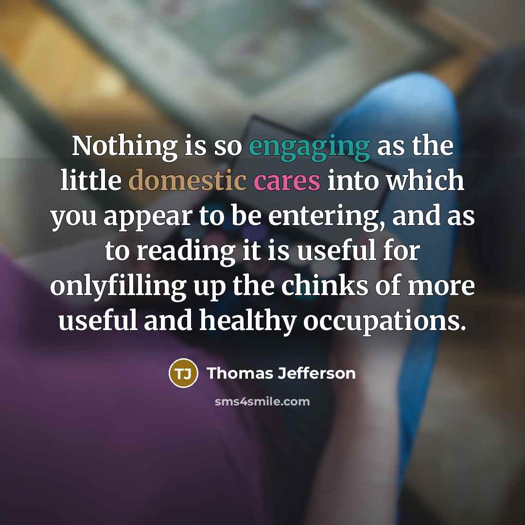 “Nothing is so engaging as the little domestic cares into which you appear to be entering, and as to reading it is useful for onlyfilling up the chinks of more useful and healthy occupations.” quote by Thomas Jefferson