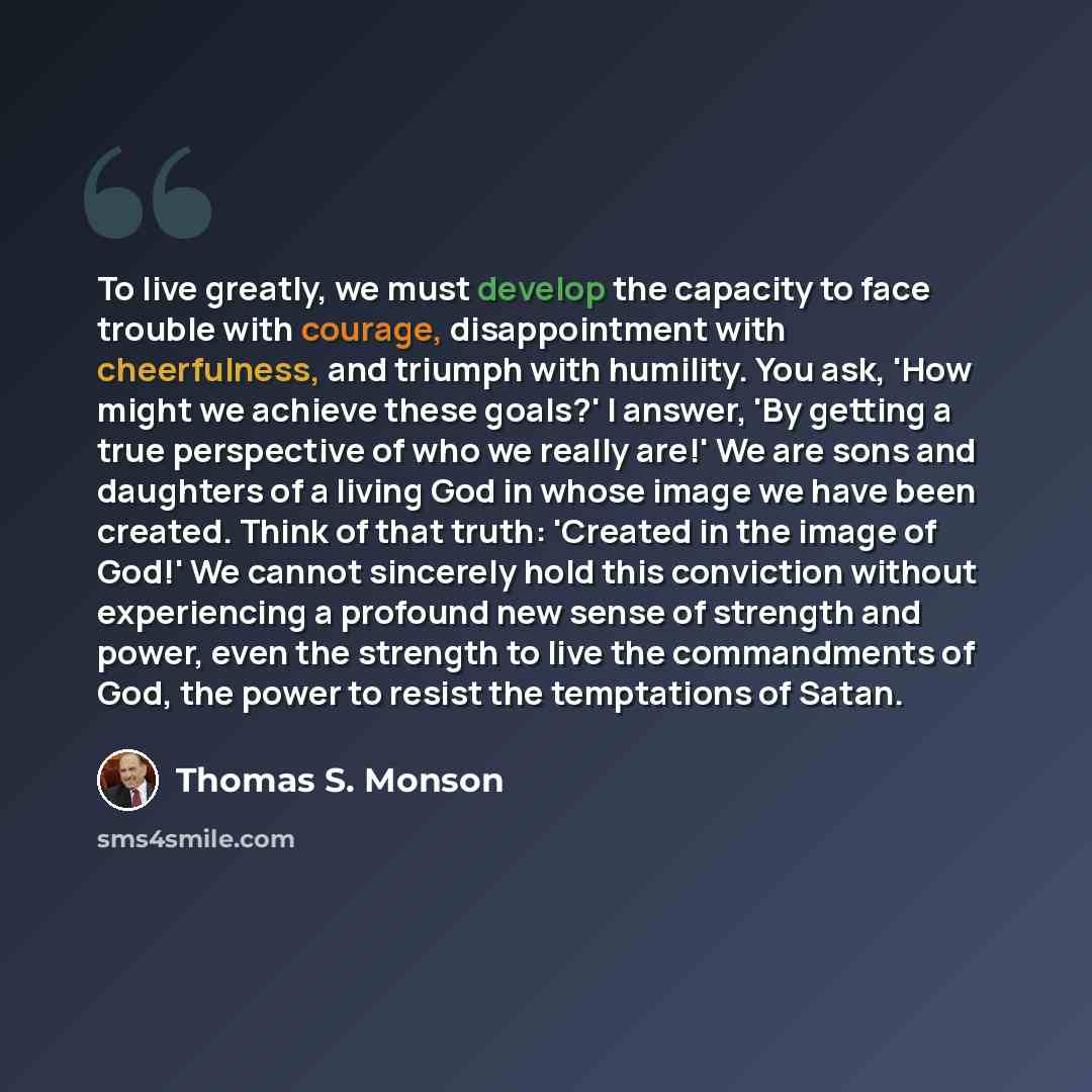 “To live greatly, we must develop the capacity to face trouble with courage, disappointment with cheerfulness, and triumph with humility. You ask, 'How might we achieve these goals?' I answer, 'By getting a true perspective of who we really are!' We are sons and daughters of a living God in whose…” quote by Thomas S. Monson