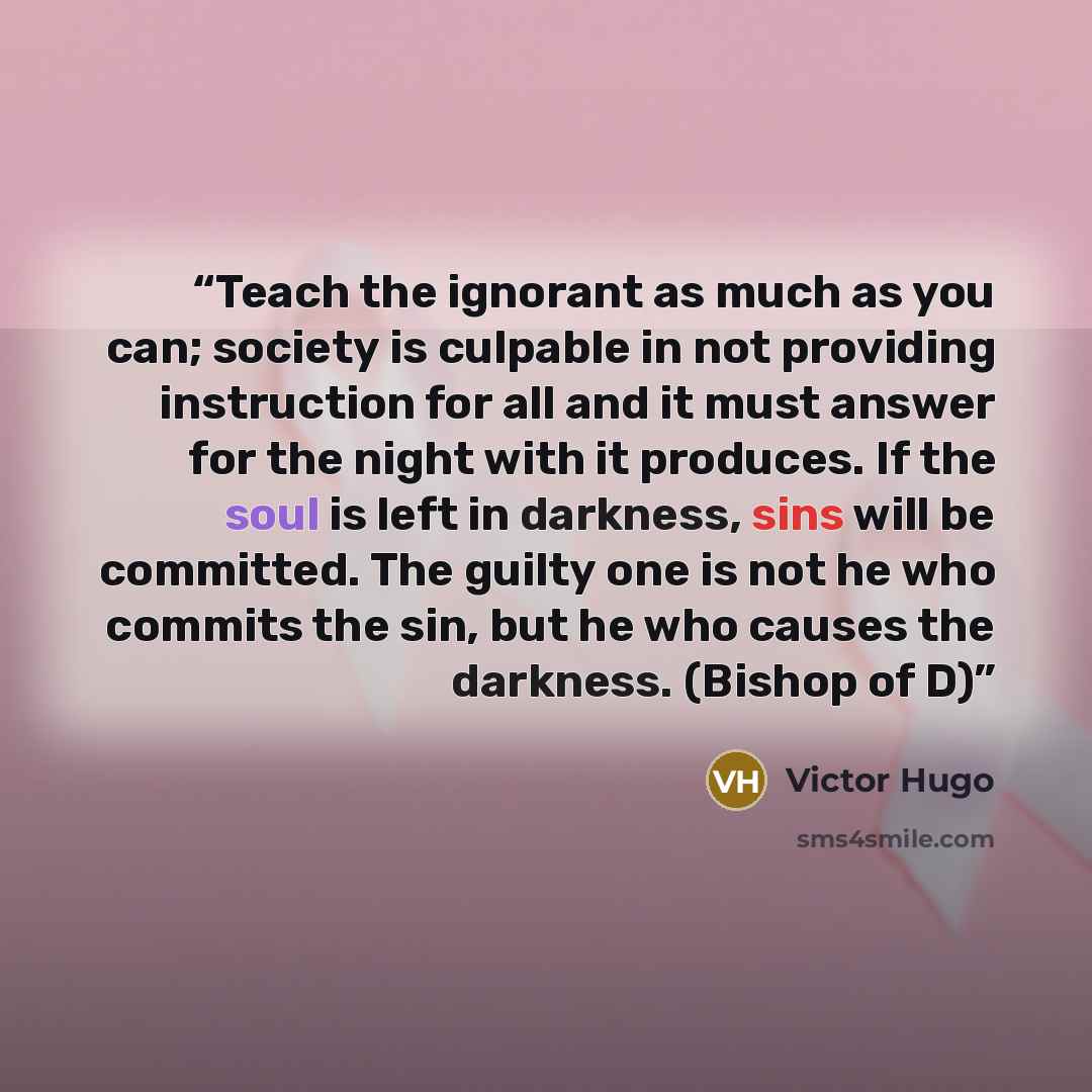 “Teach the ignorant as much as you can; society is culpable in not providing instruction for all and it must answer for the night with it produces. If the soul is left in darkness, sins will be committed. The guilty one is not he who commits the sin, but he who causes the darkness. (Bishop of D)” quote by Victor Hugo
