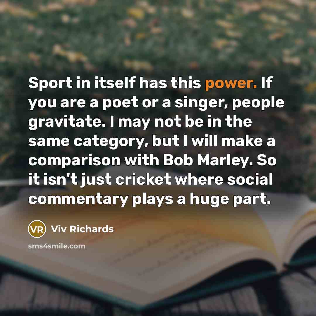 “Sport in itself has this power. If you are a poet or a singer, people gravitate. I may not be in the same category, but I will make a comparison with Bob Marley. So it isn't just cricket where social commentary plays a huge part.” quote by Viv Richards