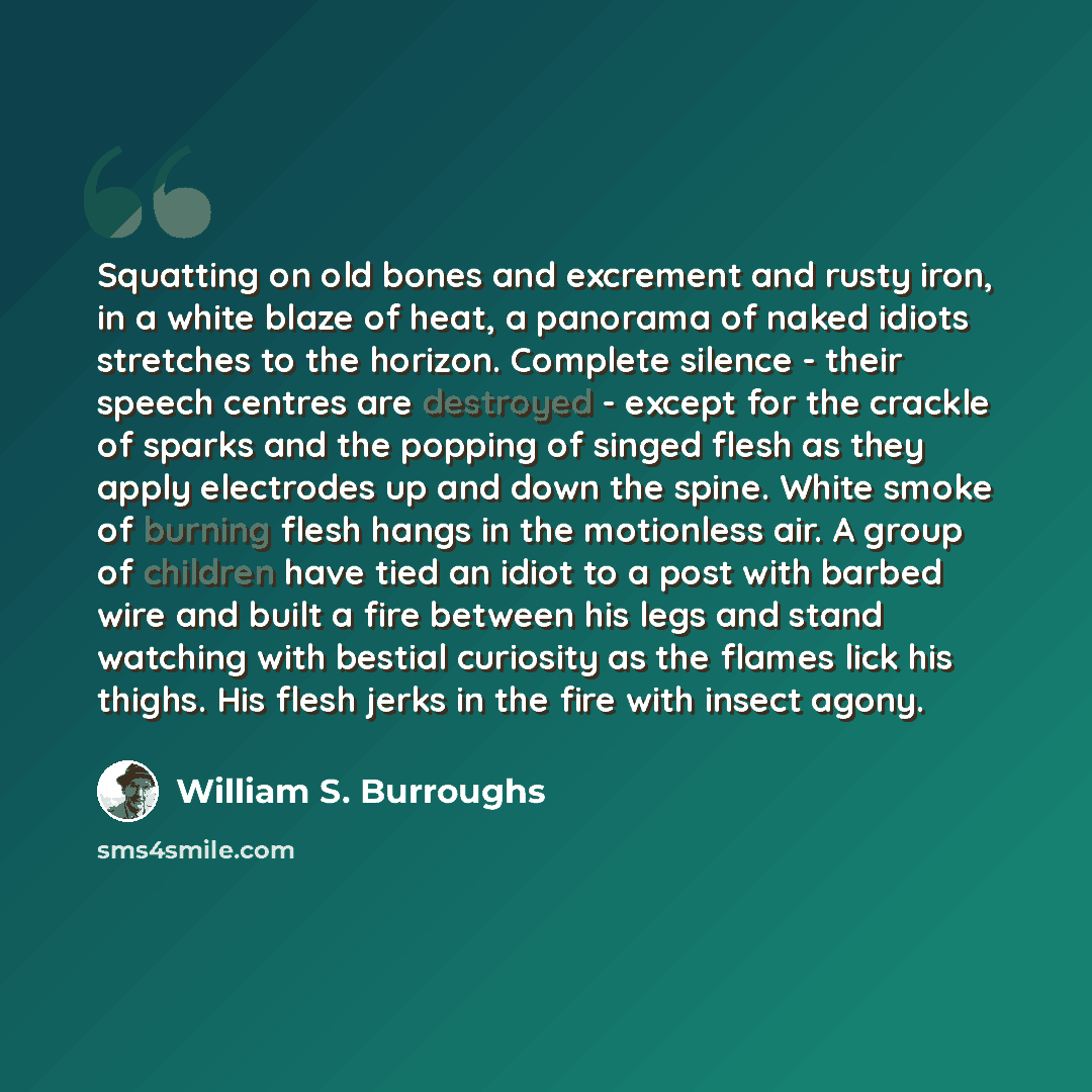 “Squatting on old bones and excrement and rusty iron, in a white blaze of heat, a panorama of naked idiots stretches to the horizon. Complete silence - their speech centres are destroyed - except for the crackle of sparks and the popping of singed flesh as they apply electrodes up and down the…” quote by William S. Burroughs