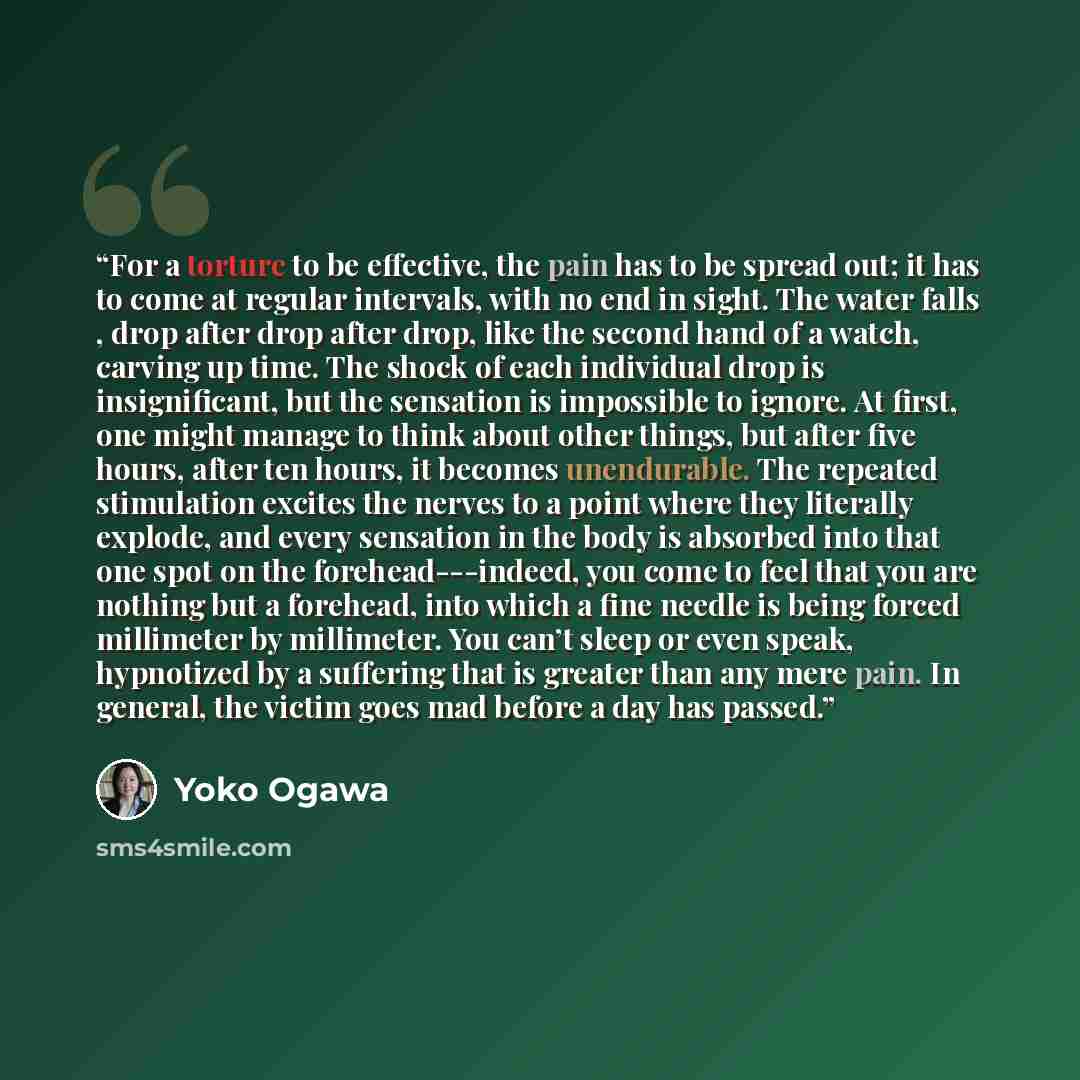 “For a torture to be effective, the pain has to be spread out; it has to come at regular intervals, with no end in sight. The water falls , drop after drop after drop, like the second hand of a watch, carving up time. The shock of each individual drop is insignificant, but the sensation is…” quote by Yoko Ogawa