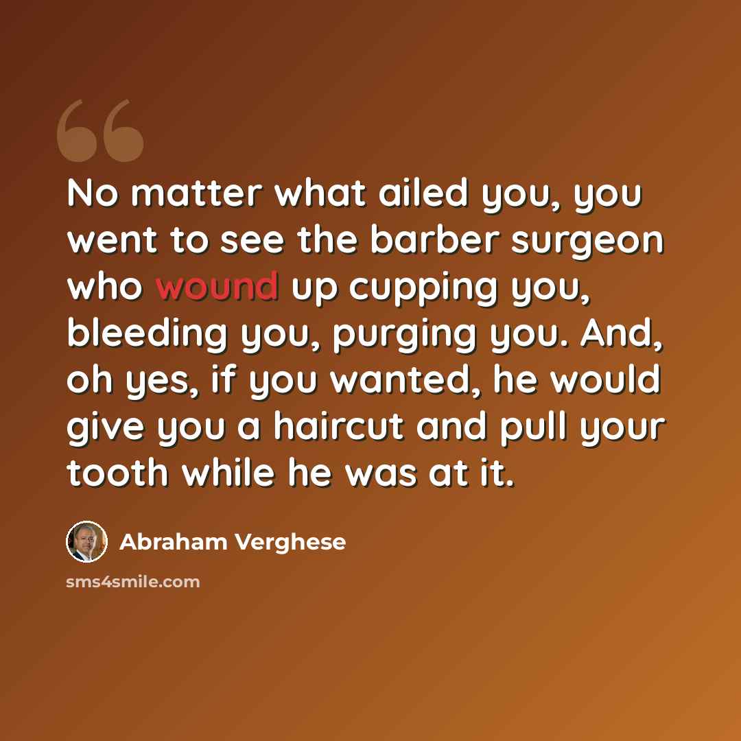 “No matter what ailed you, you went to see the barber surgeon who wound up cupping you, bleeding you, purging you. And, oh yes, if you wanted, he would give you a haircut and pull your tooth while he was at it.” quote by Abraham Verghese