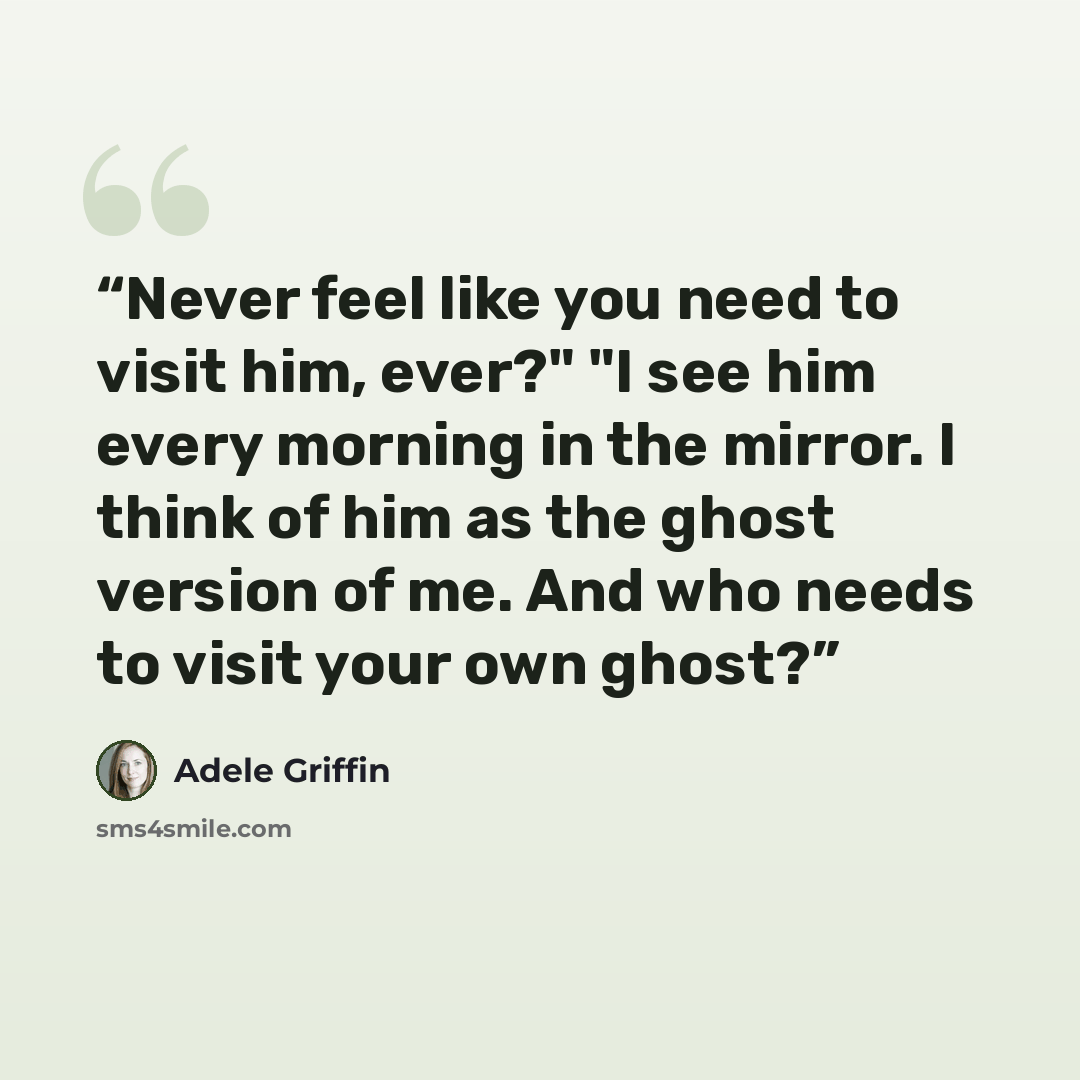 “Never feel like you need to visit him, ever?" "I see him every morning in the mirror. I think of him as the ghost version of me. And who needs to visit your own ghost?” quote by Adele Griffin