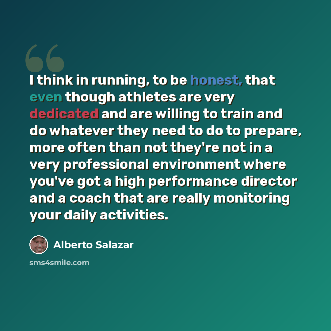 “I think in running, to be honest, that even though athletes are very dedicated and are willing to train and do whatever they need to do to prepare, more often than not they're not in a very professional environment where you've got a high performance director and a coach that are really monitoring…” quote by Alberto Salazar