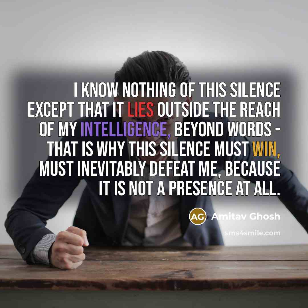 “I know nothing of this silence except that it lies outside the reach of my intelligence, beyond words - that is why this silence must win, must inevitably defeat me, because it is not a presence at all.” quote by Amitav Ghosh