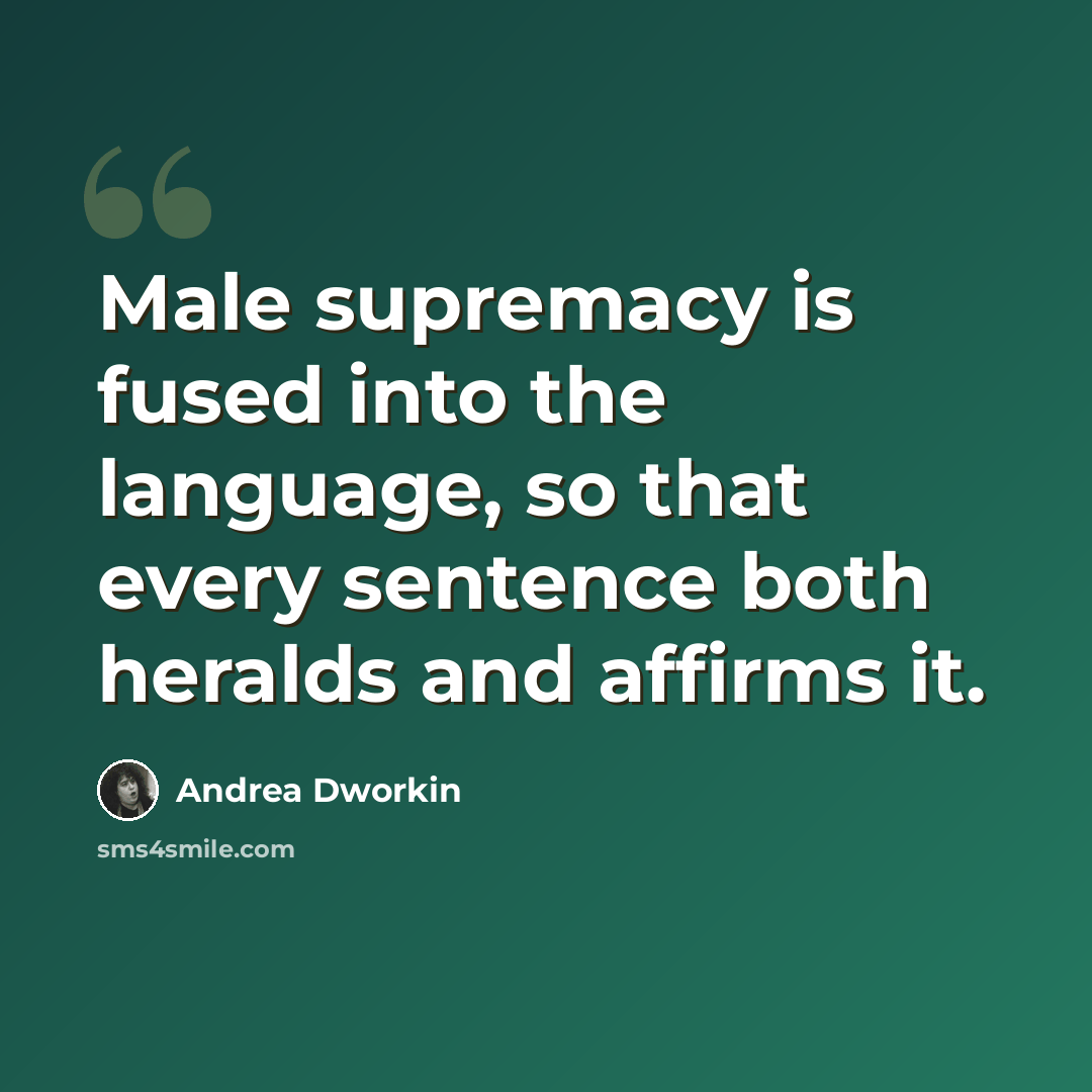 “Male supremacy is fused into the language, so that every sentence both heralds and affirms it.” quote by Andrea Dworkin