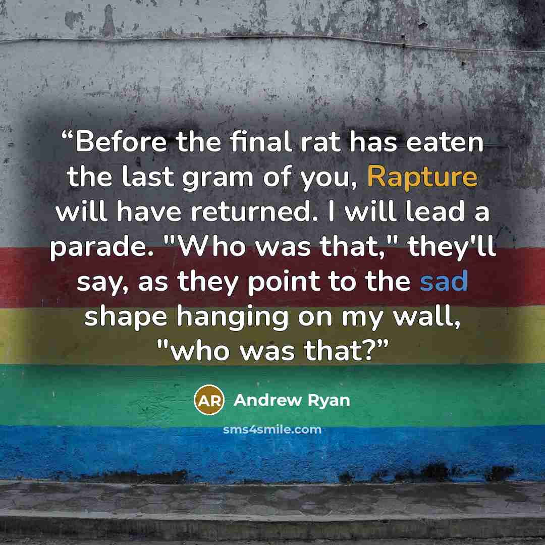 “Before the final rat has eaten the last gram of you, Rapture will have returned. I will lead a parade. "Who was that," they'll say, as they point to the sad shape hanging on my wall, "who was that?” quote by Andrew Ryan