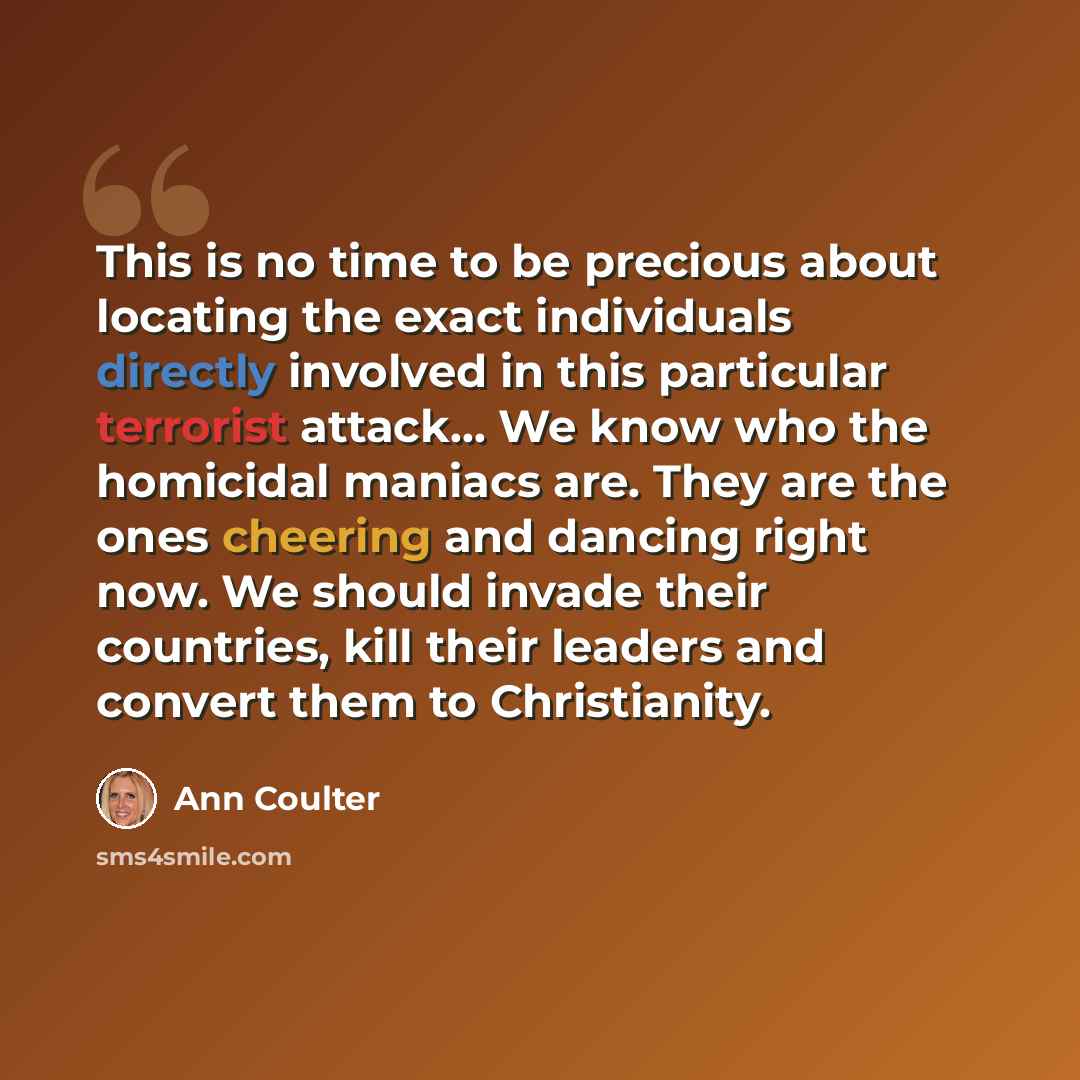 “This is no time to be precious about locating the exact individuals directly involved in this particular terrorist attack… We know who the homicidal maniacs are. They are the ones cheering and dancing right now. We should invade their countries, kill their leaders and convert them to Christianity.” quote by Ann Coulter