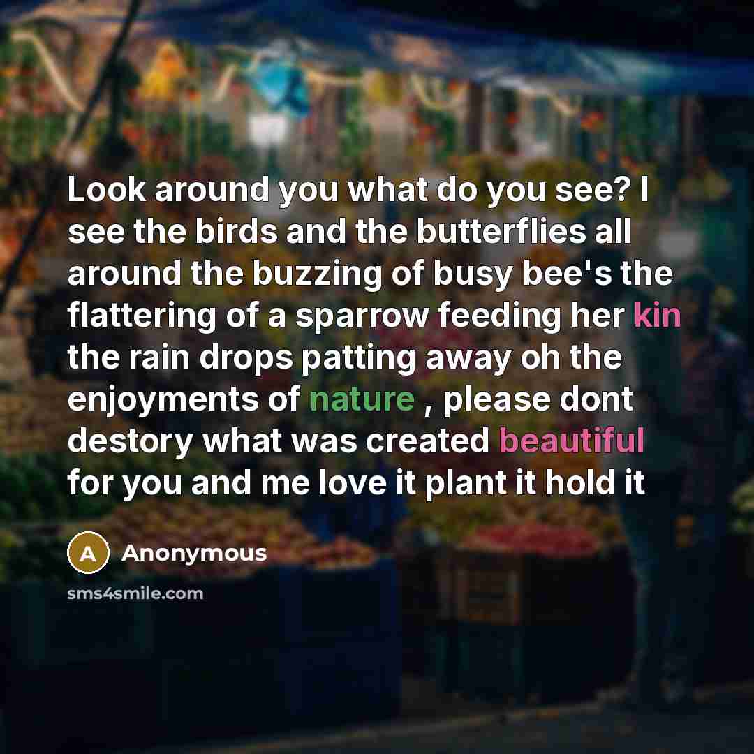“Look around you what do you see? I see the birds and the butterflies all around the buzzing of busy bee's the flattering of a sparrow feeding her kin the rain drops patting away oh the enjoyments of nature , please dont destory what was created beautiful for you and me love it plant it hold it” quote by Anonymous