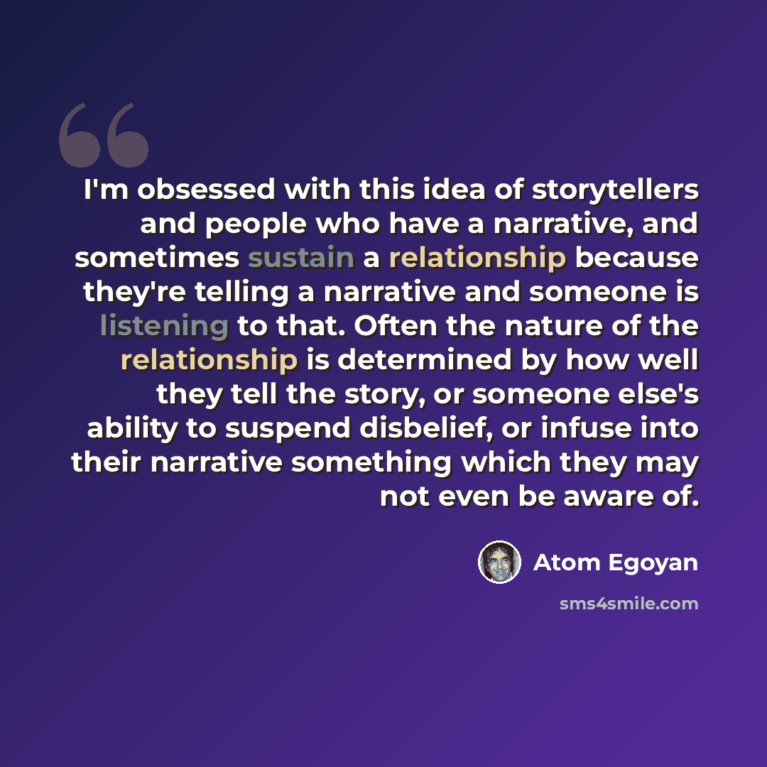 “I'm obsessed with this idea of storytellers and people who have a narrative, and sometimes sustain a relationship because they're telling a narrative and someone is listening to that. Often the nature of the relationship is determined by how well they tell the story, or someone else's ability to…” quote by Atom Egoyan