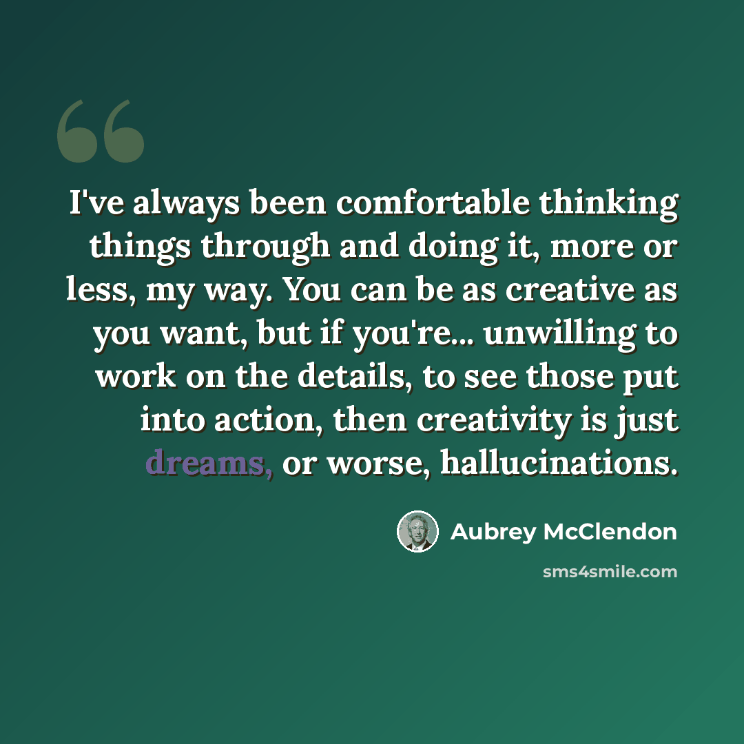“I've always been comfortable thinking things through and doing it, more or less, my way. You can be as creative as you want, but if you're... unwilling to work on the details, to see those put into action, then creativity is just dreams, or worse, hallucinations.” quote by Aubrey McClendon