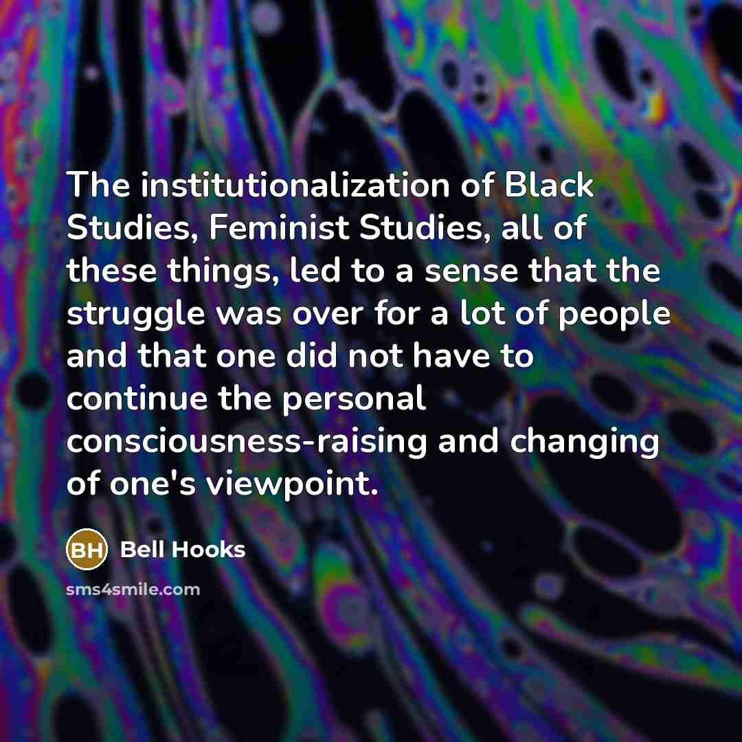 “The institutionalization of Black Studies, Feminist Studies, all of these things, led to a sense that the struggle was over for a lot of people and that one did not have to continue the personal consciousness-raising and changing of one's viewpoint.” quote by bell hooks