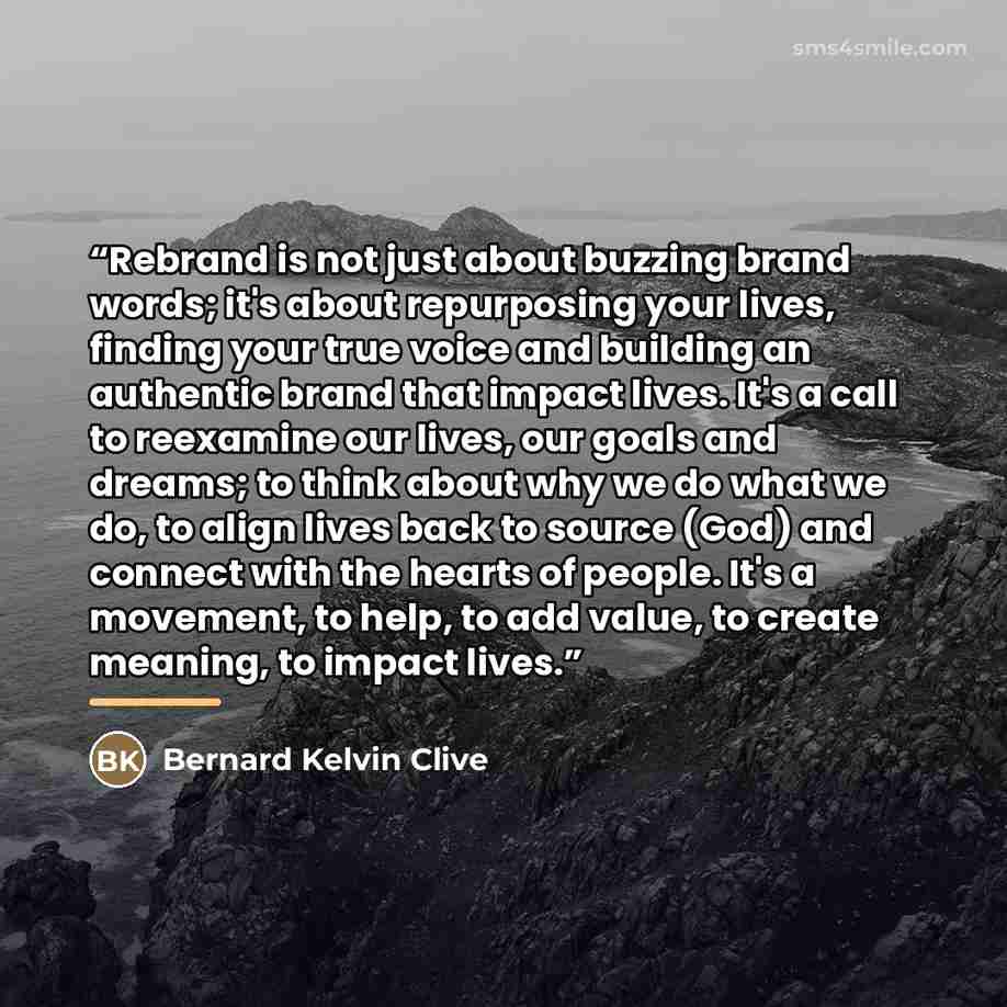“Rebrand is not just about buzzing brand words; it's about repurposing your lives, finding your true voice and building an authentic brand that impact lives. It's a call to reexamine our lives, our goals and dreams; to think about why we do what we do, to align lives back to source (God) and…” quote by Bernard Kelvin Clive