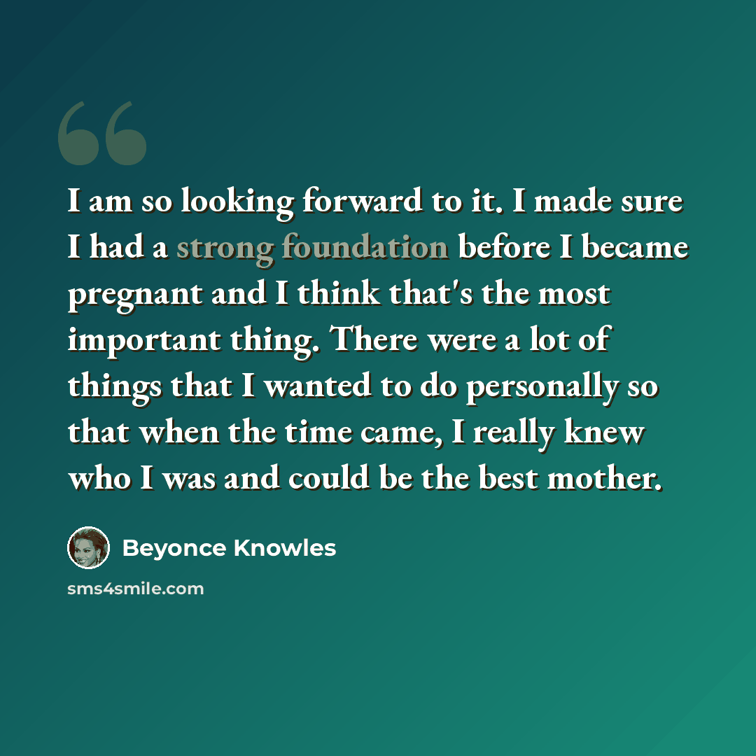 “I am so looking forward to it. I made sure I had a strong foundation before I became pregnant and I think that's the most important thing. There were a lot of things that I wanted to do personally so that when the time came, I really knew who I was and could be the best mother.” quote by Beyonce Knowles
