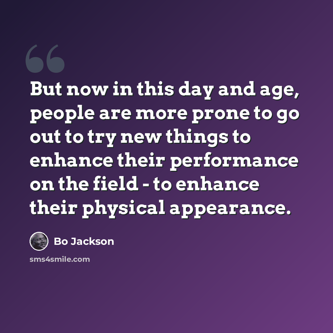 “But now in this day and age, people are more prone to go out to try new things to enhance their performance on the field - to enhance their physical appearance.” quote by Bo Jackson