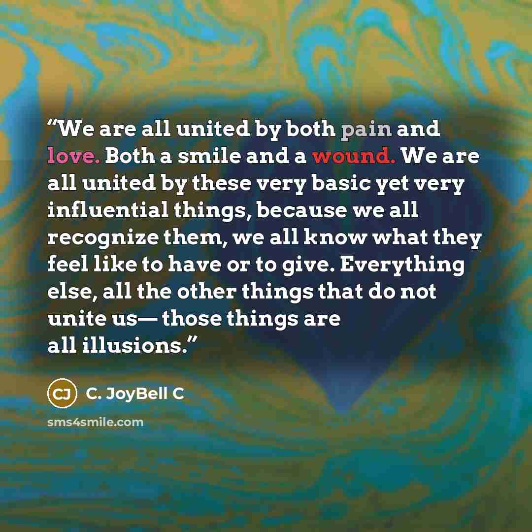 “We are all united by both pain and love. Both a smile and a wound. We are all united by these very basic yet very influential things, because we all recognize them, we all know what they feel like to have or to give. Everything else, all the other things that do not unite us— those things are all…” quote by C. JoyBell C