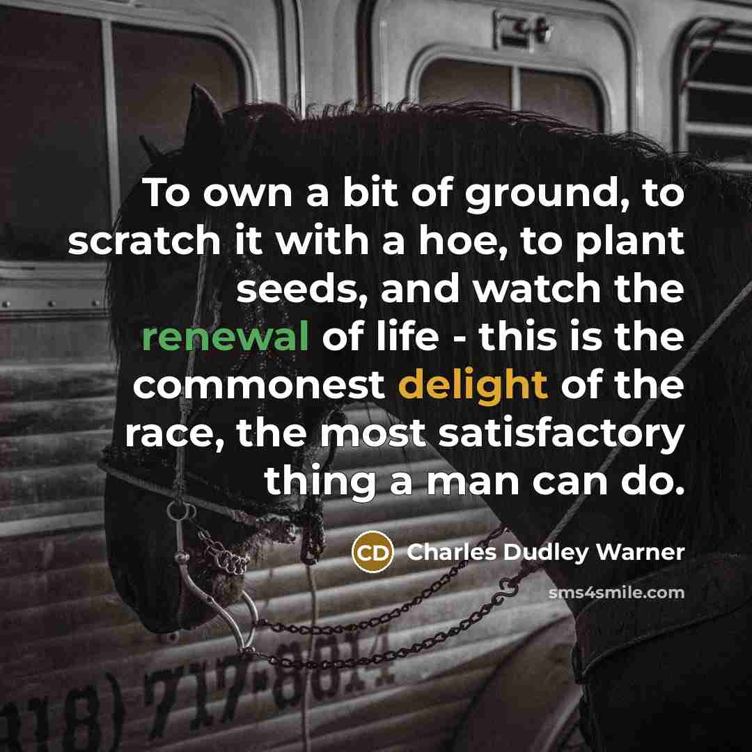 “To own a bit of ground, to scratch it with a hoe, to plant seeds, and watch the renewal of life - this is the commonest delight of the race, the most satisfactory thing a man can do.” quote by Charles Dudley Warner