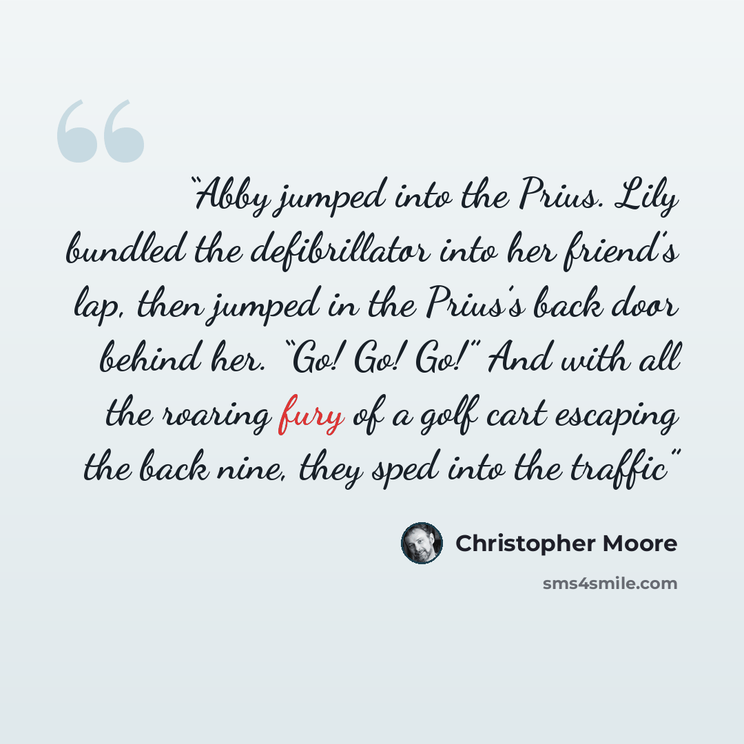 “Abby jumped into the Prius. Lily bundled the defibrillator into her friend’s lap, then jumped in the Prius’s back door behind her. “Go! Go! Go!” And with all the roaring fury of a golf cart escaping the back nine, they sped into the traffic” quote by Christopher Moore