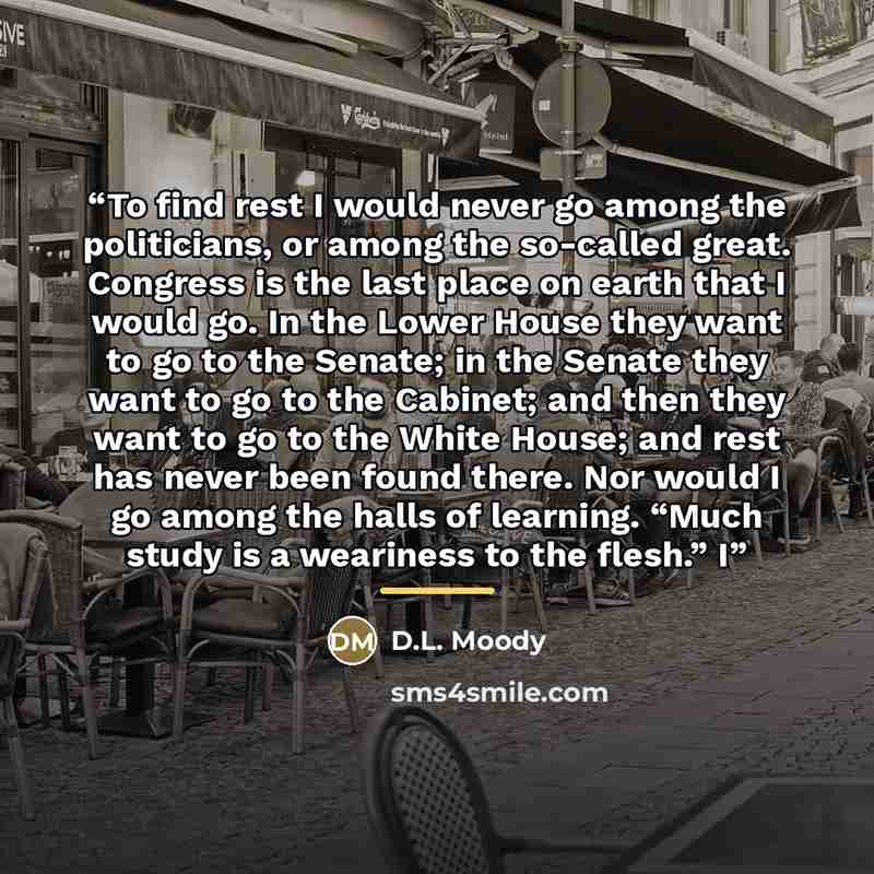 “To find rest I would never go among the politicians, or among the so-called great. Congress is the last place on earth that I would go. In the Lower House they want to go to the Senate; in the Senate they want to go to the Cabinet; and then they want to go to the White House; and rest has never…” quote by D.L. Moody