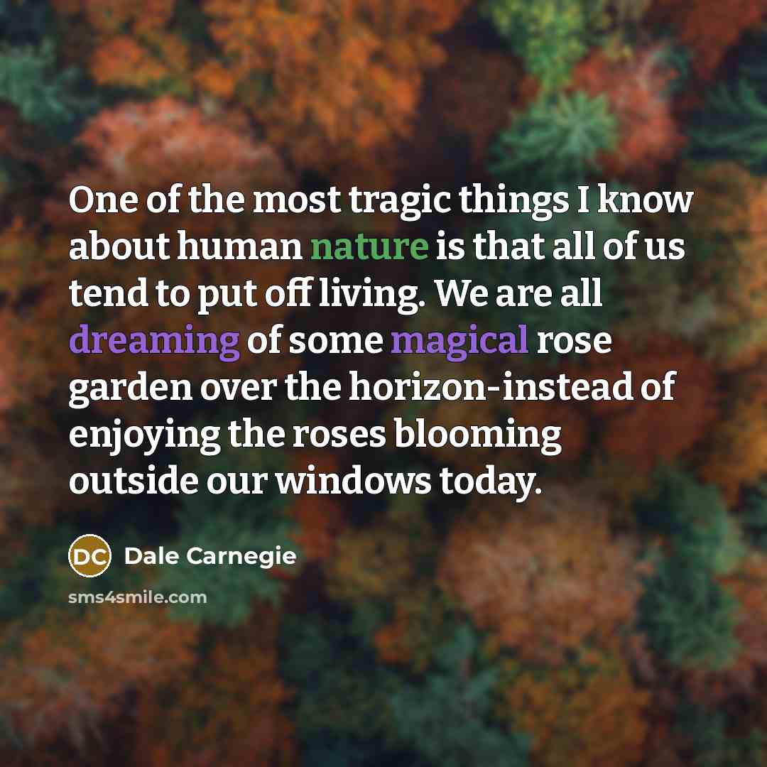 “One of the most tragic things I know about human nature is that all of us tend to put off living. We are all dreaming of some magical rose garden over the horizon-instead of enjoying the roses blooming outside our windows today.” quote by Dale Carnegie