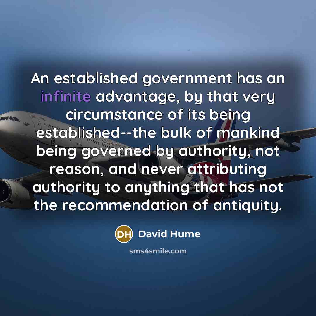 “An established government has an infinite advantage, by that very circumstance of its being established--the bulk of mankind being governed by authority, not reason, and never attributing authority to anything that has not the recommendation of antiquity.” quote by David Hume
