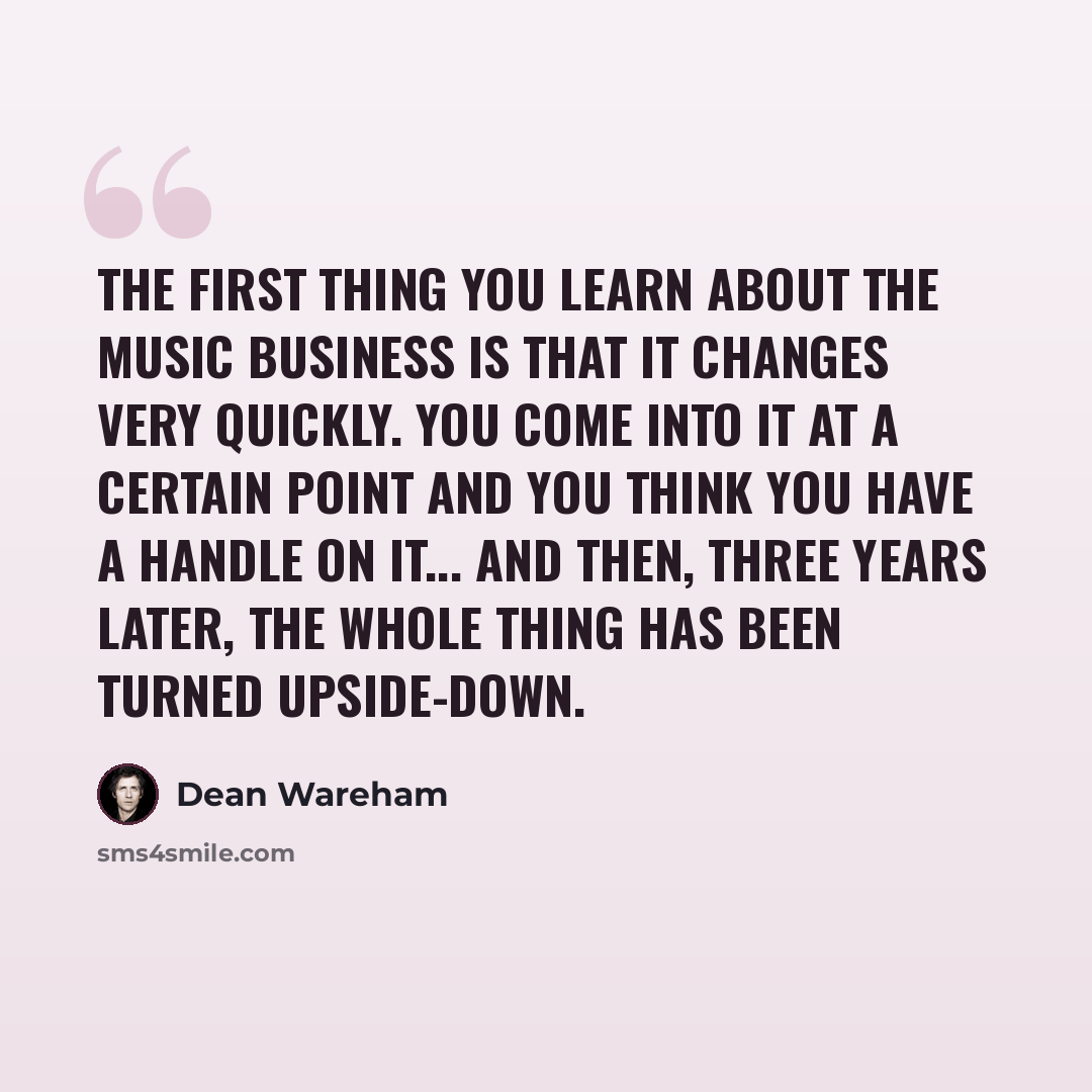 “The first thing you learn about the music business is that it changes very quickly. You come into it at a certain point and you think you have a handle on it... And then, three years later, the whole thing has been turned upside-down.” quote by Dean Wareham