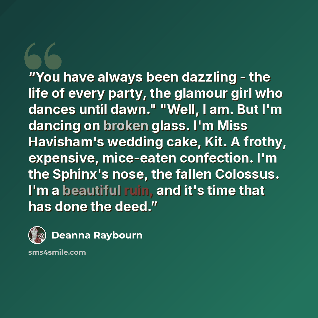 “You have always been dazzling - the life of every party, the glamour girl who dances until dawn." "Well, I am. But I'm dancing on broken glass. I'm Miss Havisham's wedding cake, Kit. A frothy, expensive, mice-eaten confection. I'm the Sphinx's nose, the fallen Colossus. I'm a beautiful ruin, and…” quote by Deanna Raybourn