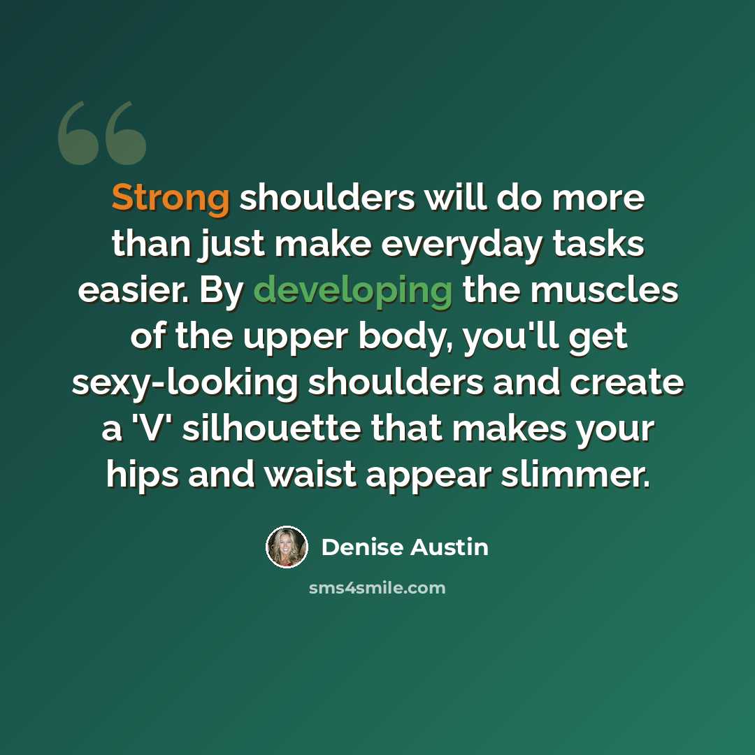 “Strong shoulders will do more than just make everyday tasks easier. By developing the muscles of the upper body, you'll get sexy-looking shoulders and create a 'V' silhouette that makes your hips and waist appear slimmer.” quote by Denise Austin