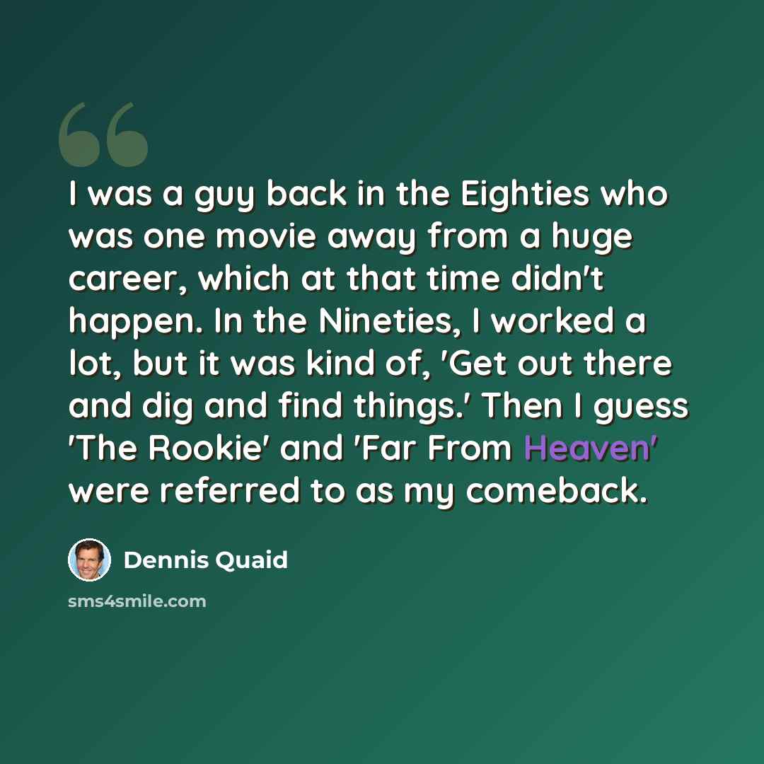 “I was a guy back in the Eighties who was one movie away from a huge career, which at that time didn't happen. In the Nineties, I worked a lot, but it was kind of, 'Get out there and dig and find things.' Then I guess 'The Rookie' and 'Far From Heaven' were referred to as my comeback.” quote by Dennis Quaid