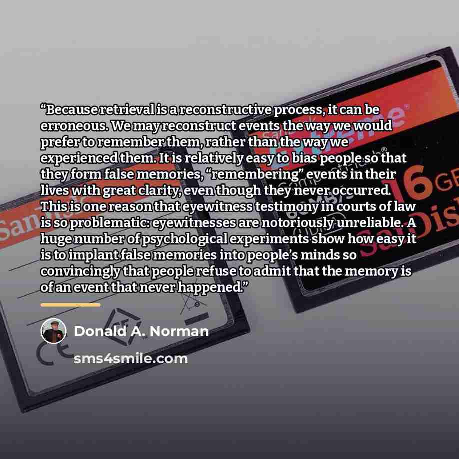 “Because retrieval is a reconstructive process, it can be erroneous. We may reconstruct events the way we would prefer to remember them, rather than the way we experienced them. It is relatively easy to bias people so that they form false memories, “remembering” events in their lives with great…” quote by Donald A. Norman