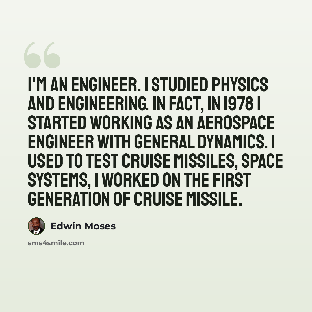 “I'm an engineer. I studied physics and engineering. In fact, in 1978 I started working as an aerospace engineer with General Dynamics. I used to test cruise missiles, space systems, I worked on the first generation of cruise missile.” quote by Edwin Moses