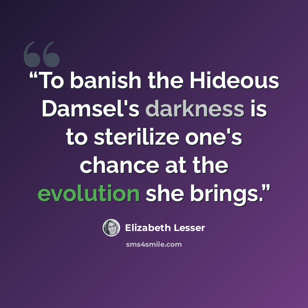 “To banish the Hideous Damsel's darkness is to sterilize one's chance at the evolution she brings.” quote by Elizabeth Lesser