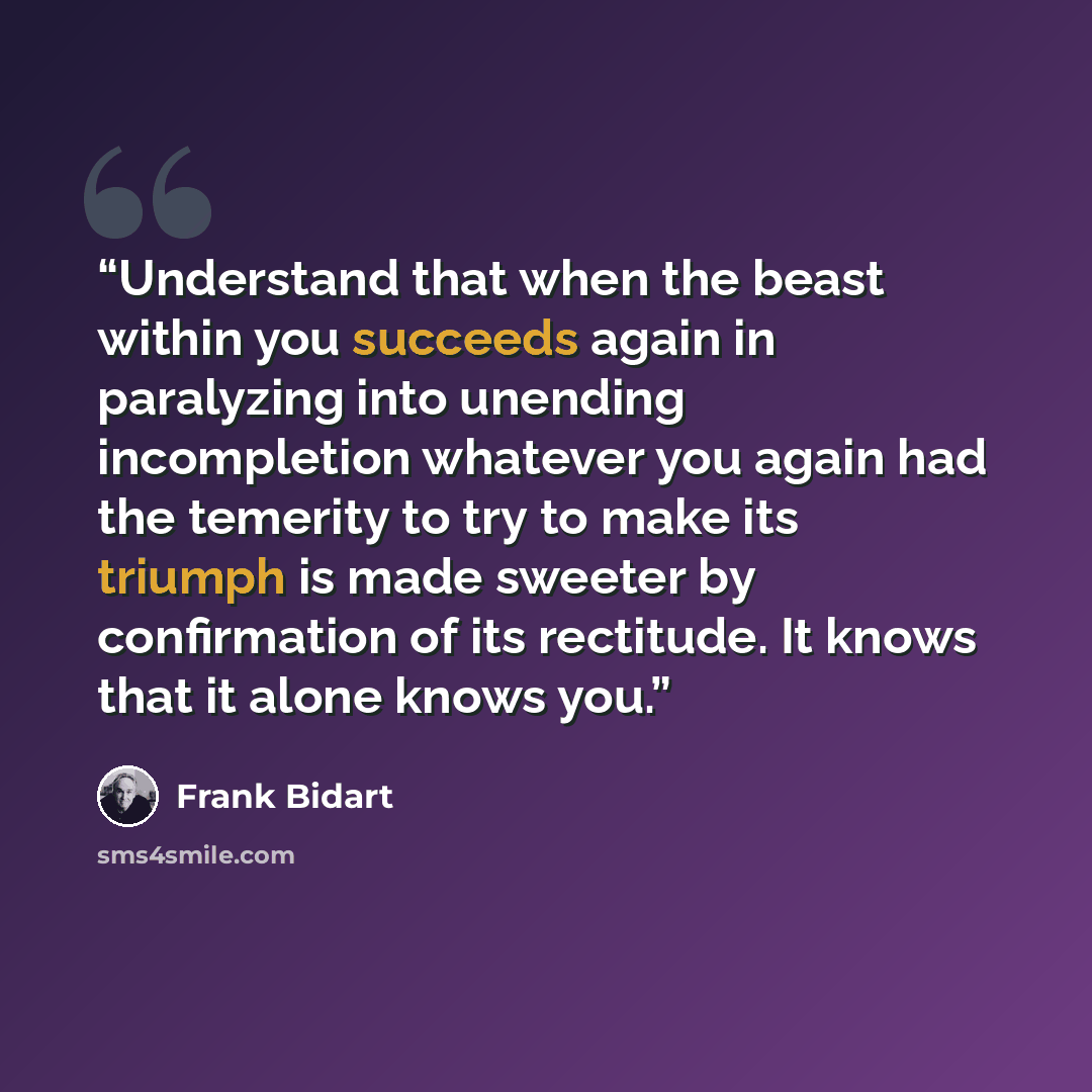 “Understand that when the beast within you succeeds again in paralyzing into unending incompletion whatever you again had the temerity to try to make its triumph is made sweeter by confirmation of its rectitude. It knows that it alone knows you.” quote by Frank Bidart