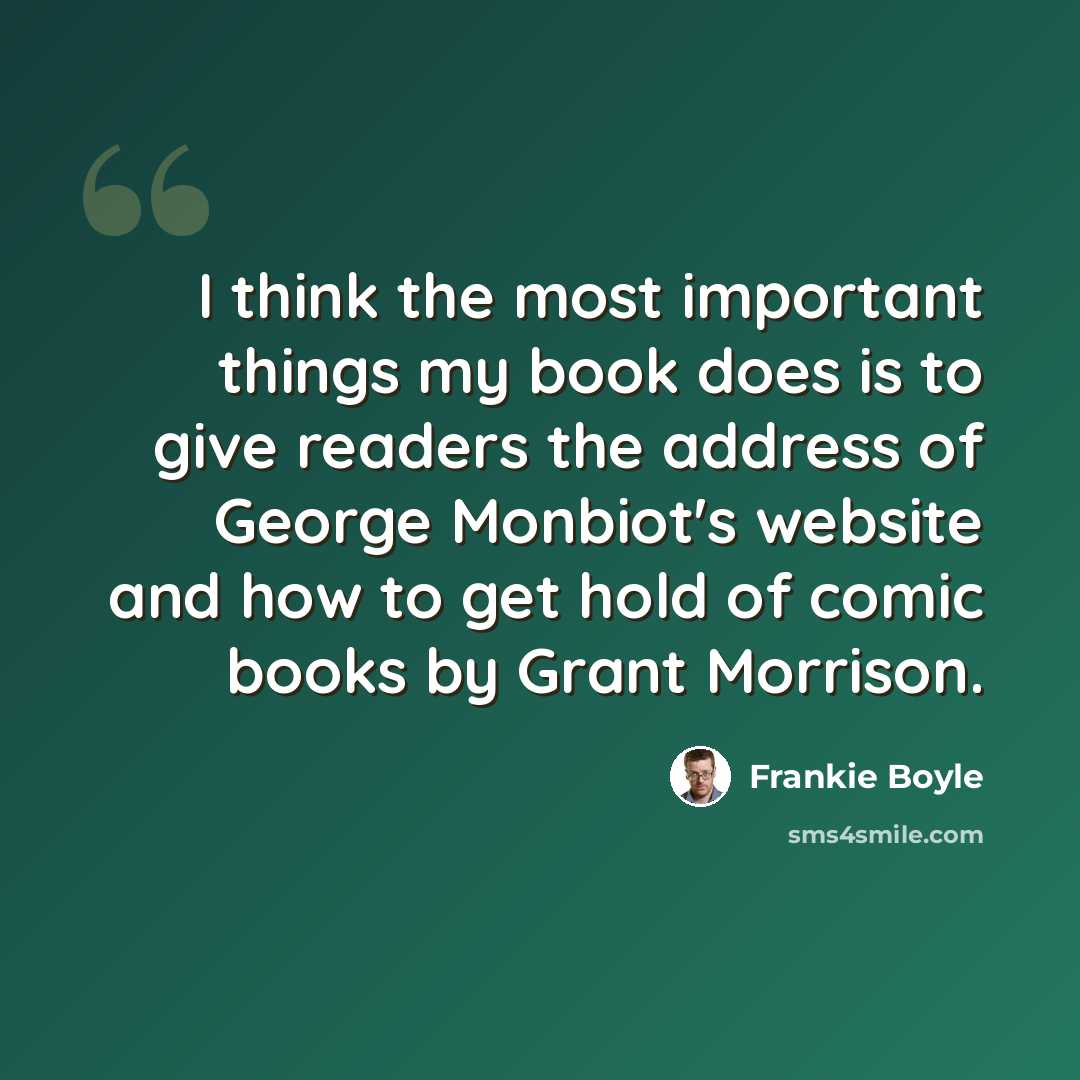 “I think the most important things my book does is to give readers the address of George Monbiot's website and how to get hold of comic books by Grant Morrison.” quote by Frankie Boyle