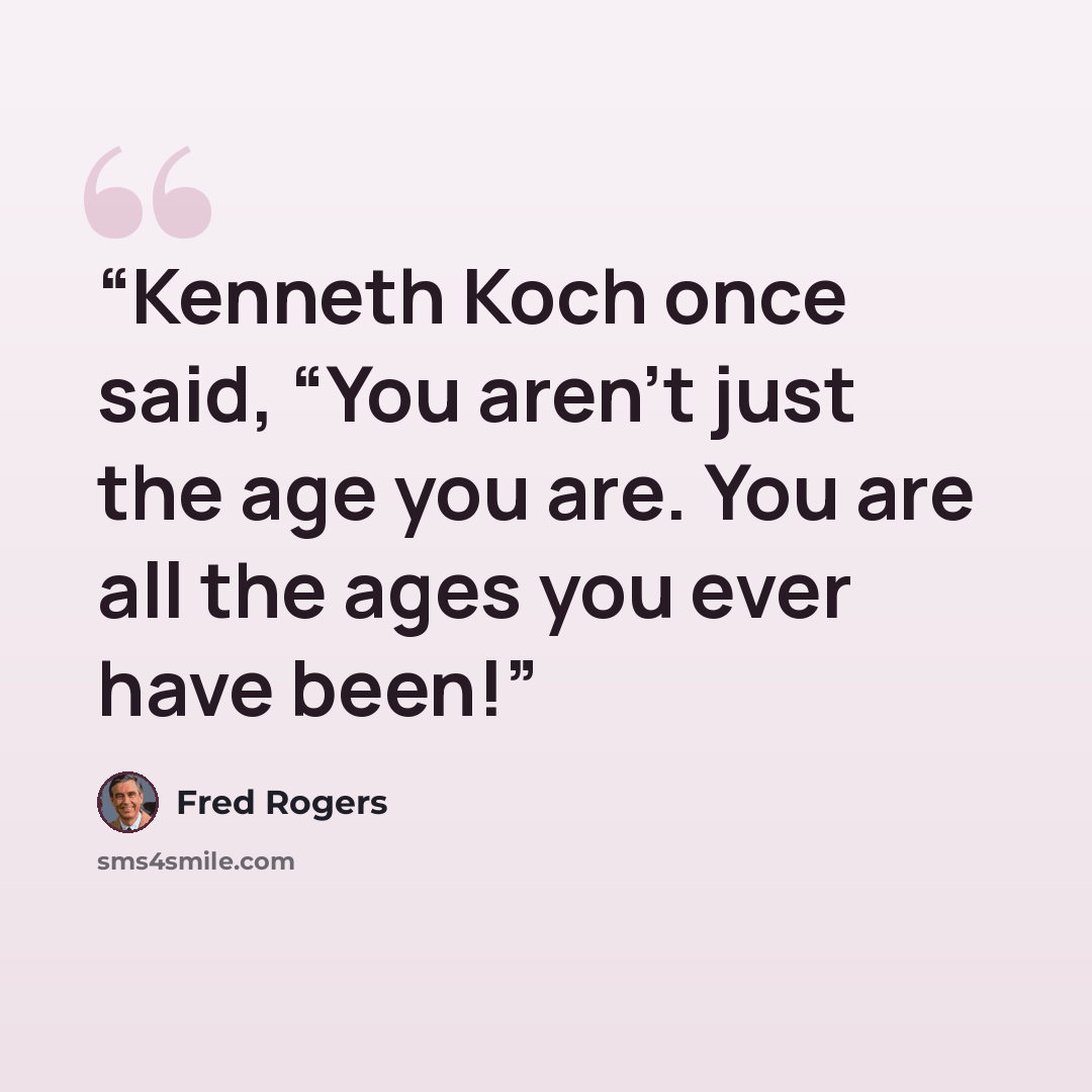 “Kenneth Koch once said, “You aren’t just the age you are. You are all the ages you ever have been!” quote by Fred Rogers