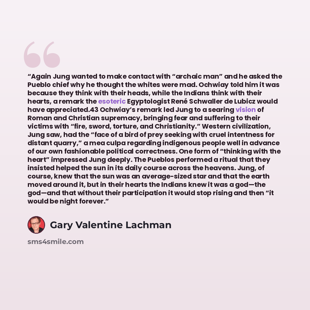 “Again Jung wanted to make contact with “archaic man” and he asked the Pueblo chief why he thought the whites were mad. Ochwiay told him it was because they think with their heads, while the Indians think with their hearts, a remark the esoteric Egyptologist René Schwaller de Lubicz would have…” quote by Gary Valentine Lachman