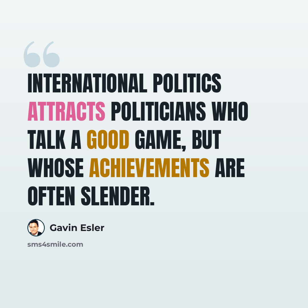 “International politics attracts politicians who talk a good game, but whose achievements are often slender.” quote by Gavin Esler