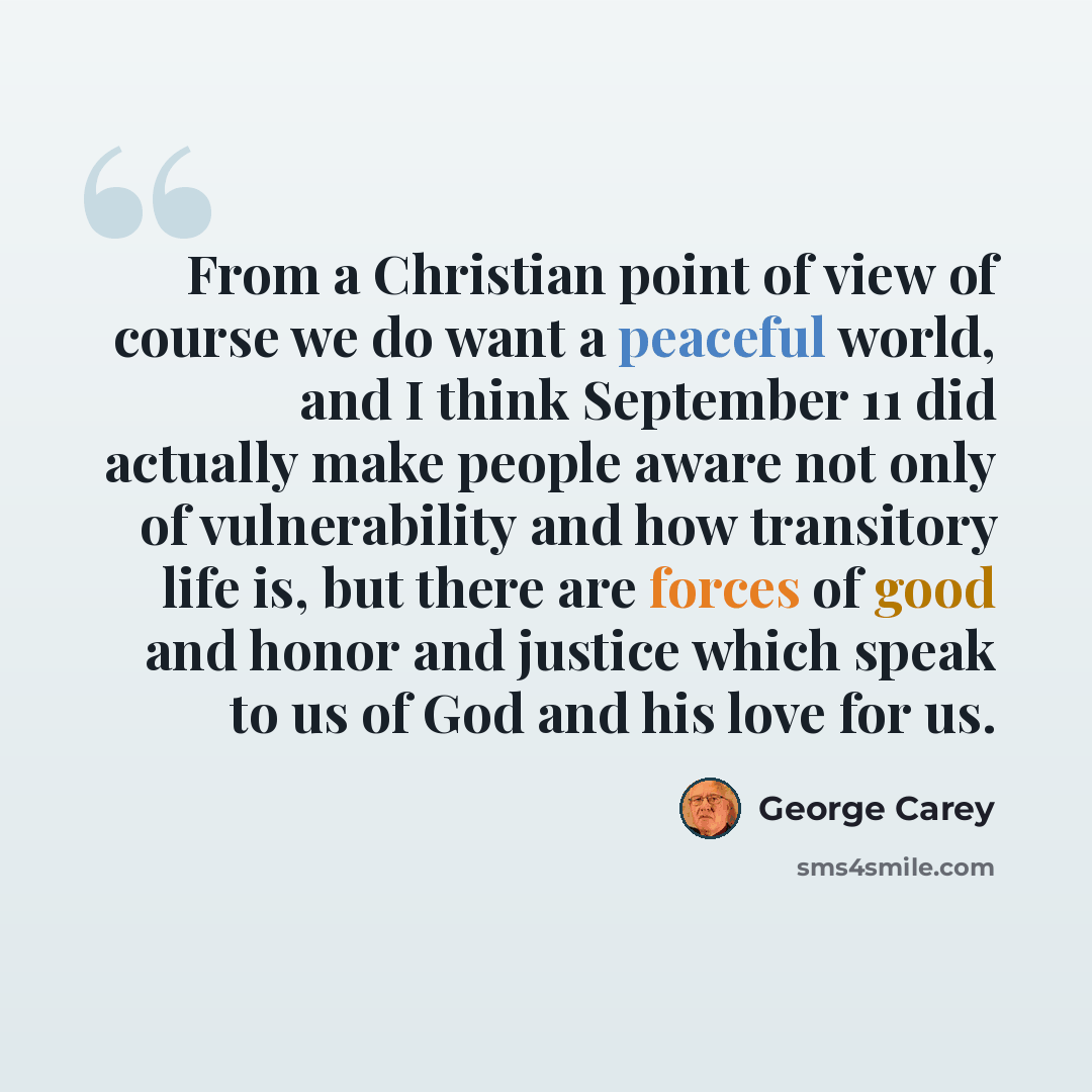 “From a Christian point of view of course we do want a peaceful world, and I think September 11 did actually make people aware not only of vulnerability and how transitory life is, but there are forces of good and honor and justice which speak to us of God and his love for us.” quote by George Carey