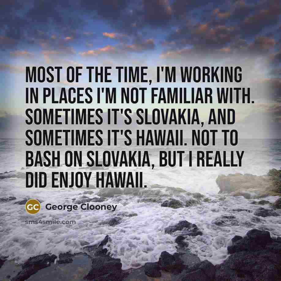 “Most of the time, I'm working in places I'm not familiar with. Sometimes it's Slovakia, and sometimes it's Hawaii. Not to bash on Slovakia, but I really did enjoy Hawaii.” quote by George Clooney