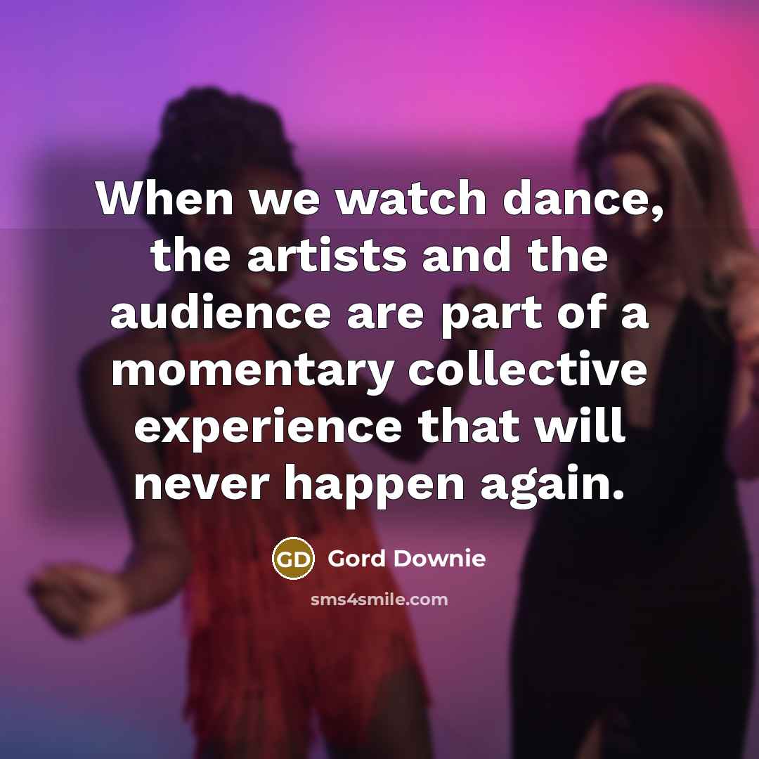 “When we watch dance, the artists and the audience are part of a momentary collective experience that will never happen again.” quote by Gord Downie