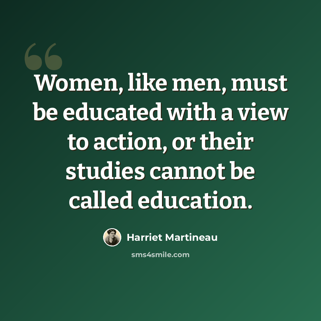 “Women, like men, must be educated with a view to action, or their studies cannot be called education.” quote by Harriet Martineau