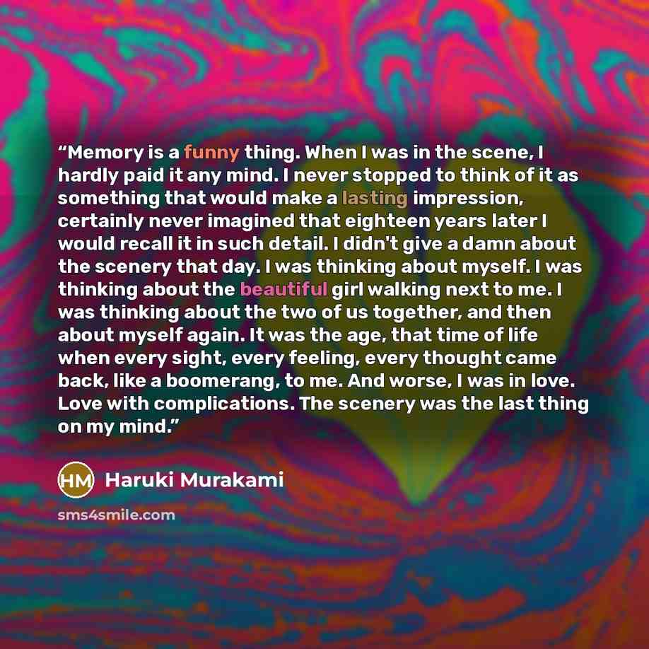 “Memory is a funny thing. When I was in the scene, I hardly paid it any mind. I never stopped to think of it as something that would make a lasting impression, certainly never imagined that eighteen years later I would recall it in such detail. I didn't give a damn about the scenery that day. I was…” quote by Haruki Murakami